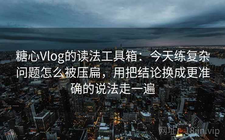 糖心Vlog的读法工具箱：今天练复杂问题怎么被压扁，用把结论换成更准确的说法走一遍