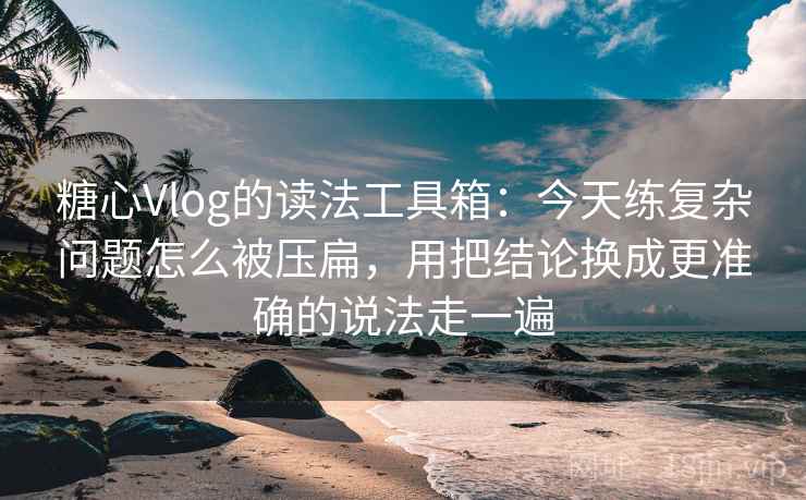 糖心Vlog的读法工具箱：今天练复杂问题怎么被压扁，用把结论换成更准确的说法走一遍