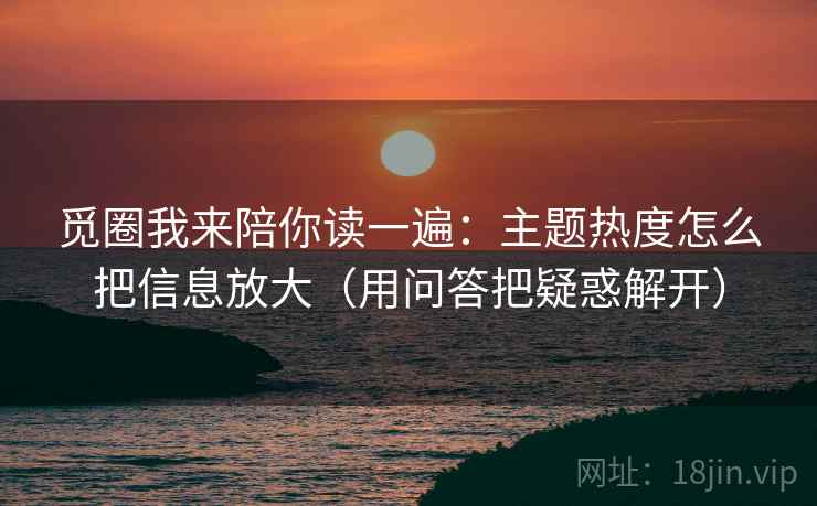 觅圈我来陪你读一遍：主题热度怎么把信息放大（用问答把疑惑解开）