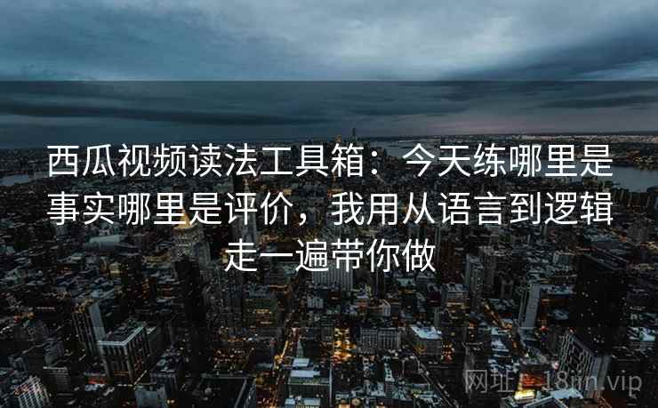 西瓜视频读法工具箱：今天练哪里是事实哪里是评价，我用从语言到逻辑走一遍带你做