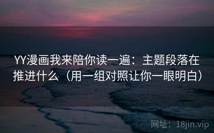 YY漫画我来陪你读一遍：主题段落在推进什么（用一组对照让你一眼明白）