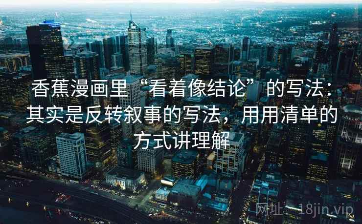 香蕉漫画里“看着像结论”的写法：其实是反转叙事的写法，用用清单的方式讲理解