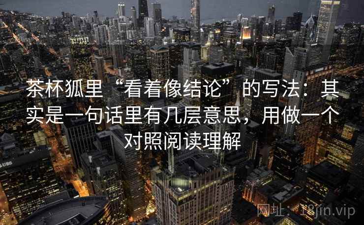 茶杯狐里“看着像结论”的写法:其实是一句话里有几层意思,用做一个对照阅读理解 茶杯狐里“看着像结论”的写法:其实是一句话里有几层意思,用做一个对照阅读理解